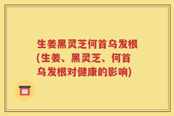 生姜黑灵芝何首乌发根(生姜、黑灵芝、何首乌发根对健康的影响)