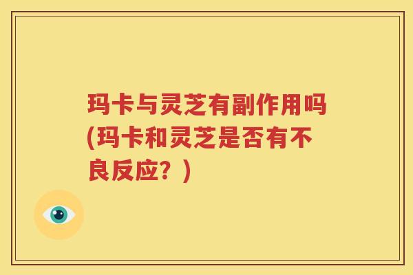 玛卡与灵芝有副作用吗(玛卡和灵芝是否有不良反应？)