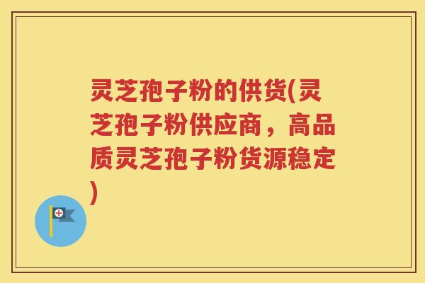 灵芝孢子粉的供货(灵芝孢子粉供应商，高品质灵芝孢子粉货源稳定)