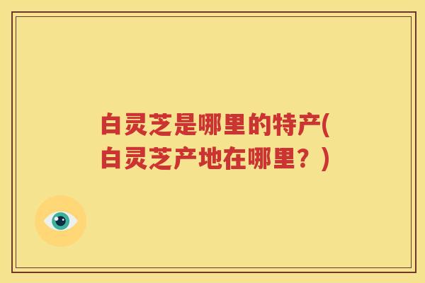白灵芝是哪里的特产(白灵芝产地在哪里？)
