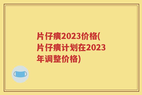 片仔癀2023价格(片仔癀计划在2023年调整价格)