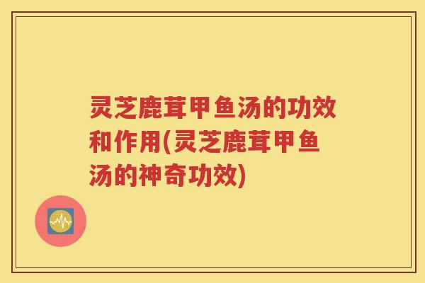 灵芝鹿茸甲鱼汤的功效和作用(灵芝鹿茸甲鱼汤的神奇功效)