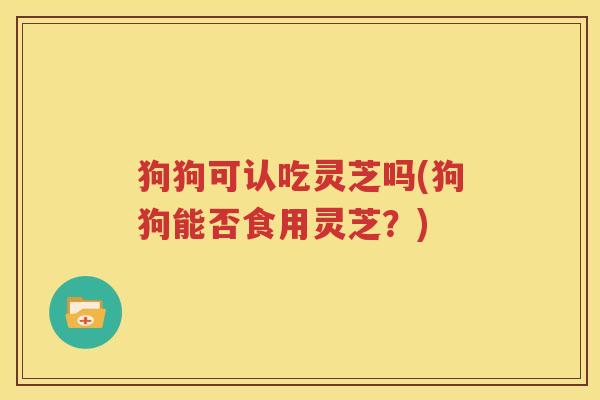 狗狗可认吃灵芝吗(狗狗能否食用灵芝？)