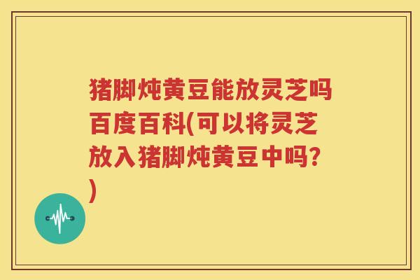 猪脚炖黄豆能放灵芝吗百度百科(可以将灵芝放入猪脚炖黄豆中吗？)