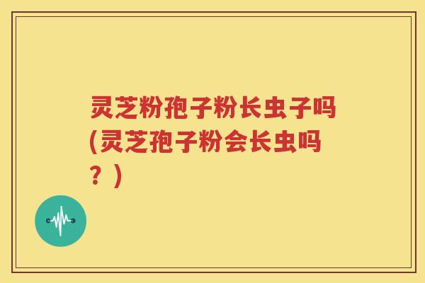 灵芝粉孢子粉长虫子吗(灵芝孢子粉会长虫吗？)