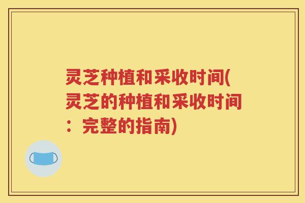 灵芝种植和采收时间(灵芝的种植和采收时间：完整的指南)