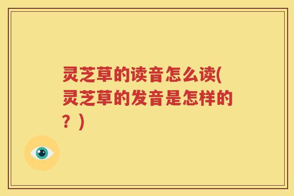 灵芝草的读音怎么读(灵芝草的发音是怎样的？)