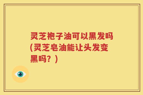 灵芝袍子油可以黑发吗(灵芝皂油能让头发变黑吗？)
