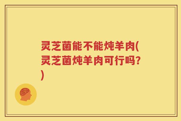 灵芝菌能不能炖羊肉(灵芝菌炖羊肉可行吗？)