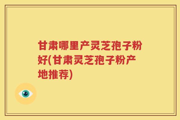 甘肃哪里产灵芝孢子粉好(甘肃灵芝孢子粉产地推荐)