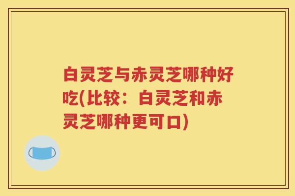 白灵芝与赤灵芝哪种好吃(比较：白灵芝和赤灵芝哪种更可口)
