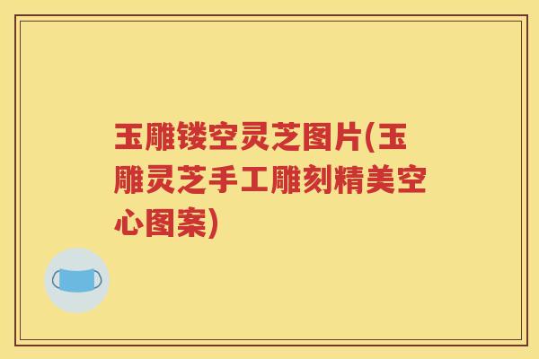 玉雕镂空灵芝图片(玉雕灵芝手工雕刻精美空心图案)