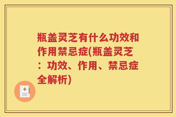 瓶盖灵芝有什么功效和作用禁忌症(瓶盖灵芝：功效、作用、禁忌症全解析)