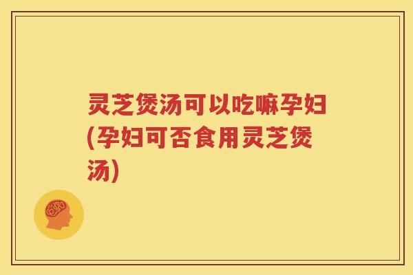 灵芝煲汤可以吃嘛孕妇(孕妇可否食用灵芝煲汤)