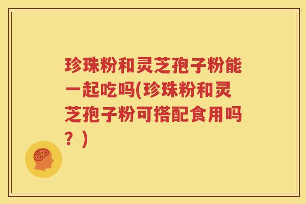 珍珠粉和灵芝孢子粉能一起吃吗(珍珠粉和灵芝孢子粉可搭配食用吗？)