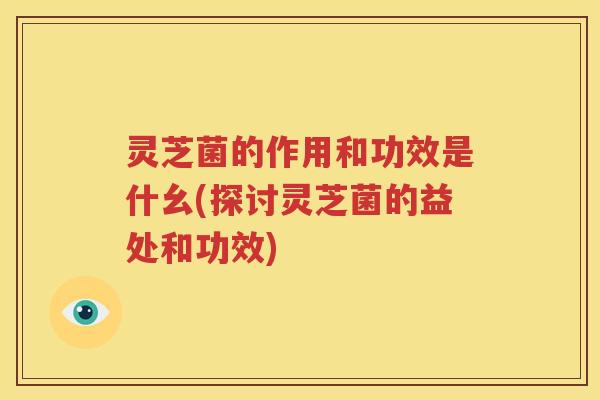灵芝菌的作用和功效是什幺(探讨灵芝菌的益处和功效)