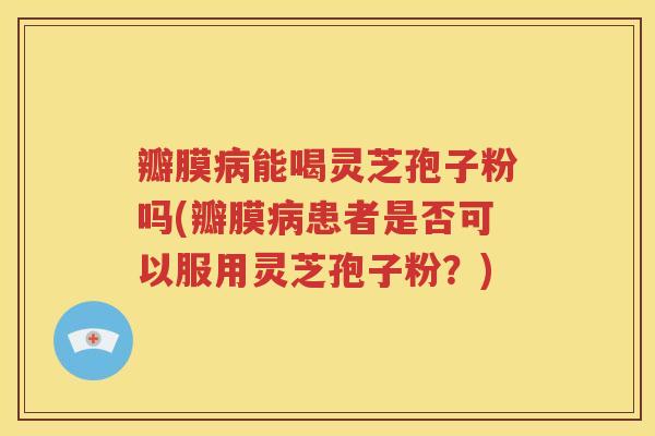 瓣膜病能喝灵芝孢子粉吗(瓣膜病患者是否可以服用灵芝孢子粉？)