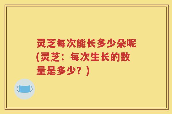 灵芝每次能长多少朵呢(灵芝：每次生长的数量是多少？)