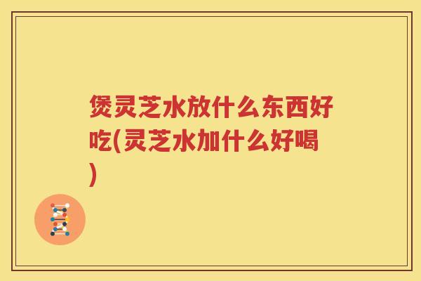 煲灵芝水放什么东西好吃(灵芝水加什么好喝)
