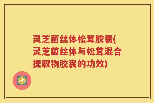 灵芝菌丝体松茸胶囊(灵芝菌丝体与松茸混合提取物胶囊的功效)