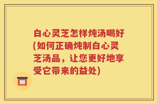 白心灵芝怎样炖汤喝好(如何正确炖制白心灵芝汤品，让您更好地享受它带来的益处)