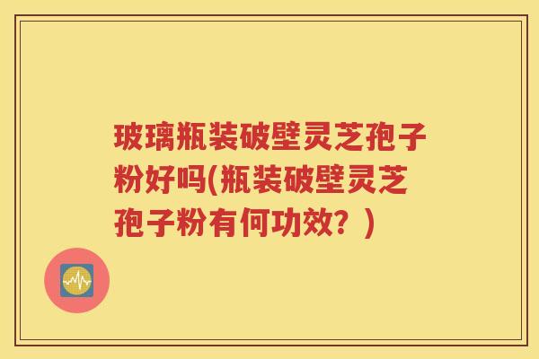 玻璃瓶装破壁灵芝孢子粉好吗(瓶装破壁灵芝孢子粉有何功效？)