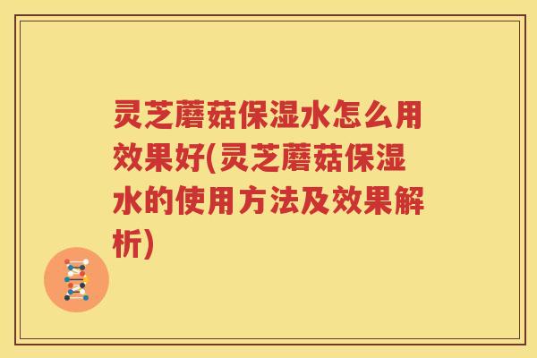灵芝蘑菇保湿水怎么用效果好(灵芝蘑菇保湿水的使用方法及效果解析)