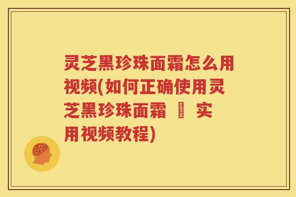 灵芝黑珍珠面霜怎么用视频(如何正确使用灵芝黑珍珠面霜 – 实用视频教程)