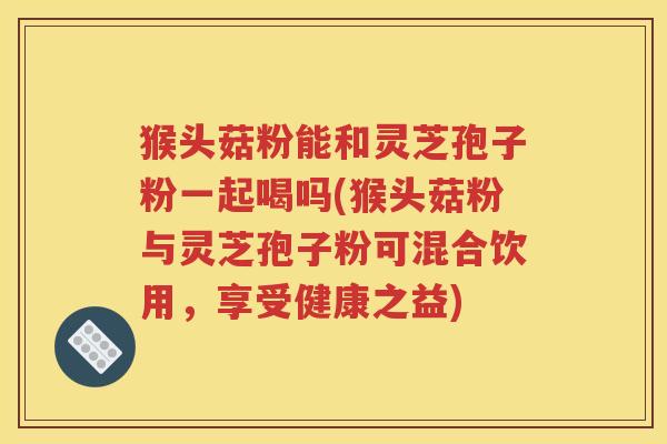 猴头菇粉能和灵芝孢子粉一起喝吗(猴头菇粉与灵芝孢子粉可混合饮用，享受健康之益)