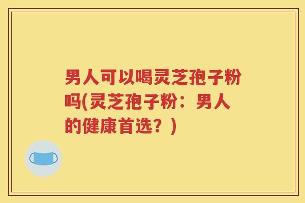 男人可以喝灵芝孢子粉吗(灵芝孢子粉：男人的健康首选？)