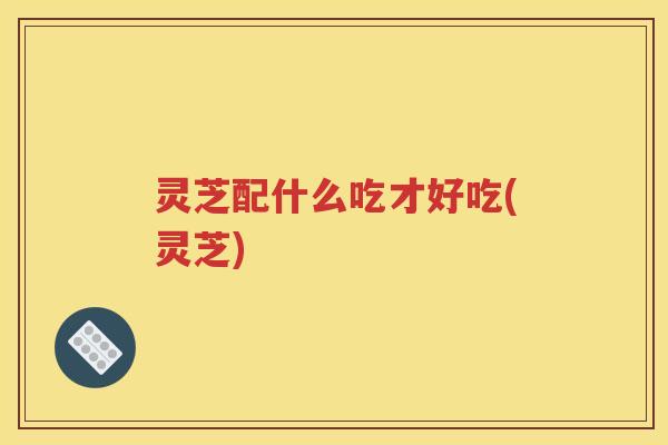 灵芝配什么吃才好吃(灵芝)