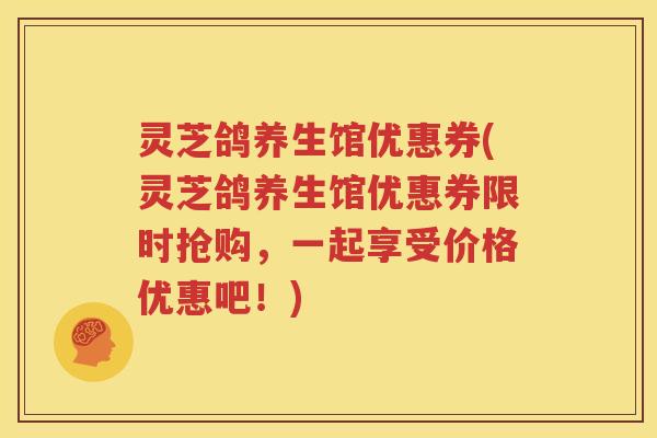 灵芝鸽养生馆优惠券(灵芝鸽养生馆优惠券限时抢购，一起享受价格优惠吧！)
