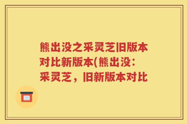 熊出没之采灵芝旧版本对比新版本(熊出没：采灵芝，旧新版本对比