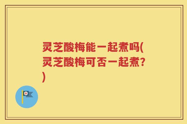 灵芝酸梅能一起煮吗(灵芝酸梅可否一起煮？)