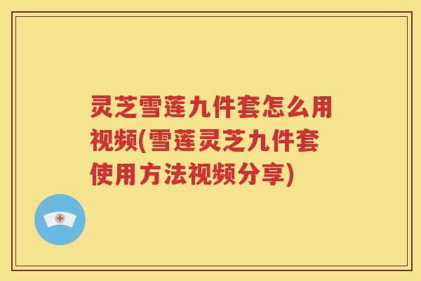 灵芝雪莲九件套怎么用视频(雪莲灵芝九件套使用方法视频分享)