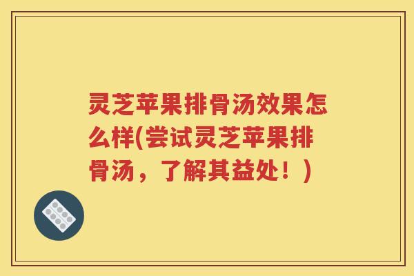 灵芝苹果排骨汤效果怎么样(尝试灵芝苹果排骨汤，了解其益处！)