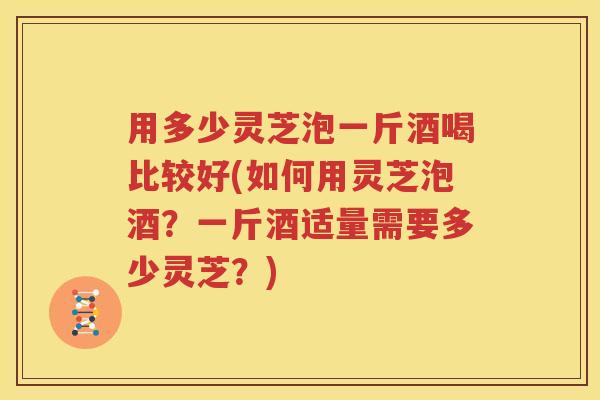 用多少灵芝泡一斤酒喝比较好(如何用灵芝泡酒？一斤酒适量需要多少灵芝？)