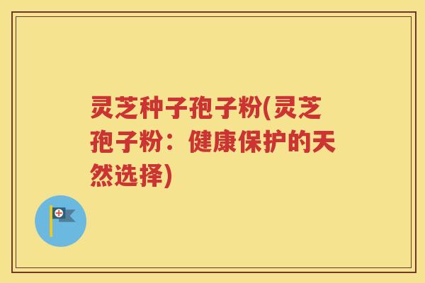 灵芝种子孢子粉(灵芝孢子粉：健康保护的天然选择)