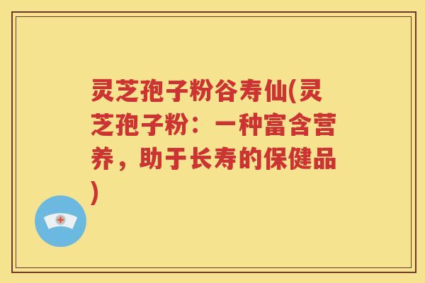 灵芝孢子粉谷寿仙(灵芝孢子粉：一种富含营养，助于长寿的保健品)