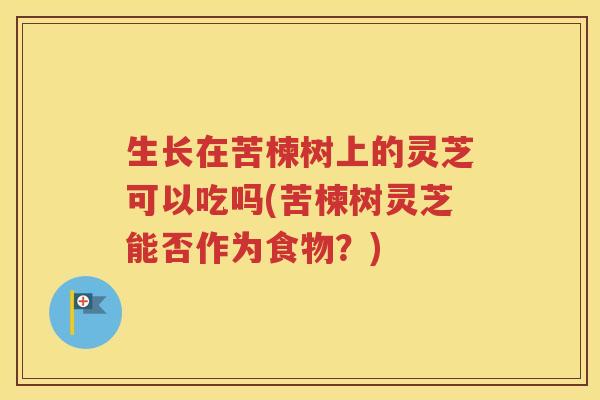 生长在苦楝树上的灵芝可以吃吗(苦楝树灵芝能否作为食物？)