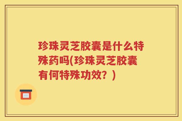 珍珠灵芝胶囊是什么特殊药吗(珍珠灵芝胶囊有何特殊功效？)
