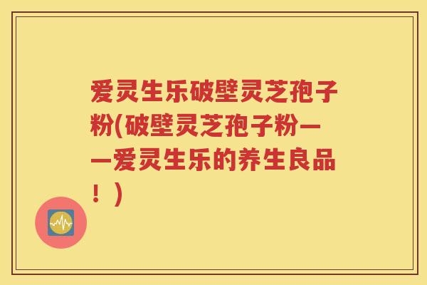 爱灵生乐破壁灵芝孢子粉(破壁灵芝孢子粉——爱灵生乐的养生良品！)