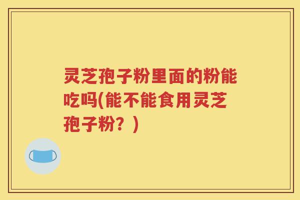 灵芝孢子粉里面的粉能吃吗(能不能食用灵芝孢子粉？)