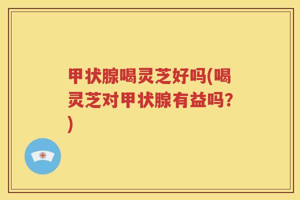 甲状腺喝灵芝好吗(喝灵芝对甲状腺有益吗？)