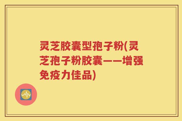 灵芝胶囊型孢子粉(灵芝孢子粉胶囊——增强免疫力佳品)