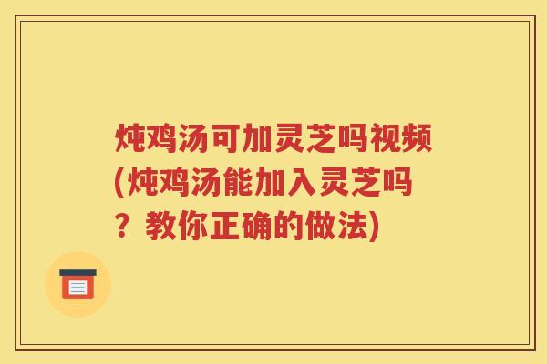 炖鸡汤可加灵芝吗视频(炖鸡汤能加入灵芝吗？教你正确的做法)