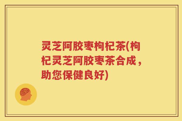 灵芝阿胶枣枸杞茶(枸杞灵芝阿胶枣茶合成，助您保健良好)