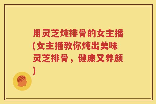 用灵芝炖排骨的女主播(女主播教你炖出美味灵芝排骨，健康又养颜)