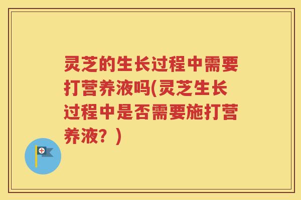 灵芝的生长过程中需要打营养液吗(灵芝生长过程中是否需要施打营养液？)