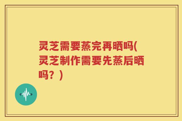 灵芝需要蒸完再晒吗(灵芝制作需要先蒸后晒吗？)